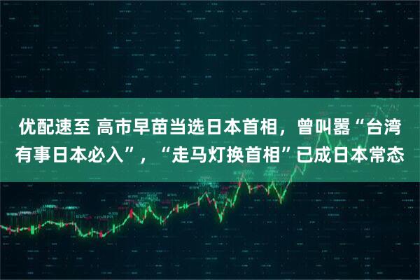 優配速至 高市早苗當選日本首相，曾叫囂“臺灣有事日本必入”，“走馬燈換首相”已成日本常態